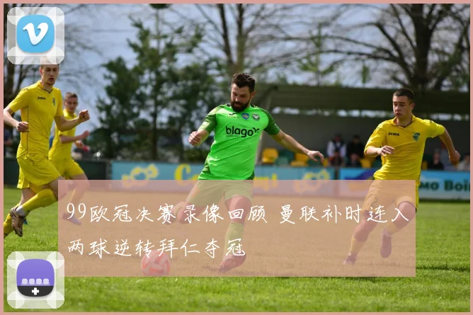 99欧冠决赛录像回顾 曼联补时连入两球逆转拜仁夺冠