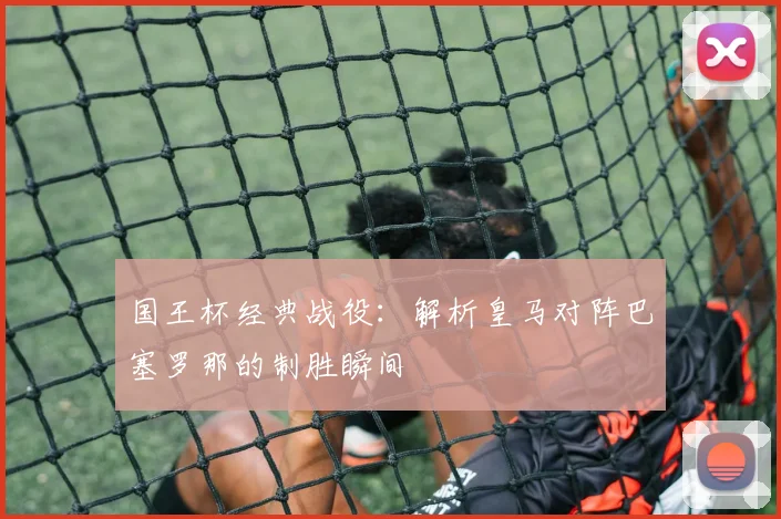 国王杯经典战役：解析皇马对阵巴塞罗那的制胜瞬间
