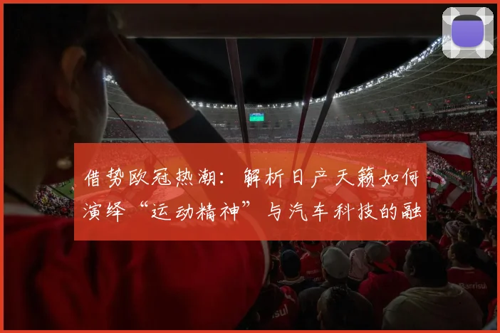 借势欧冠热潮：解析日产天籁如何演绎“运动精神”与汽车科技的融合