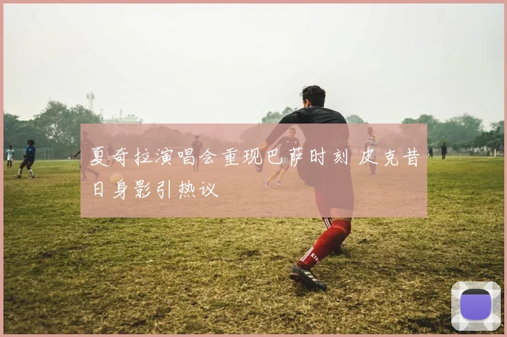 夏奇拉演唱会重现巴萨时刻 皮克昔日身影引热议