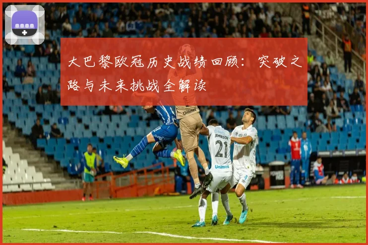 大巴黎欧冠历史战绩回顾：突破之路与未来挑战全解读