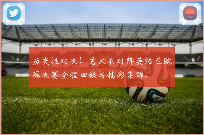 历史性对决！意大利对阵英格兰欧冠决赛全程回顾与精彩集锦。