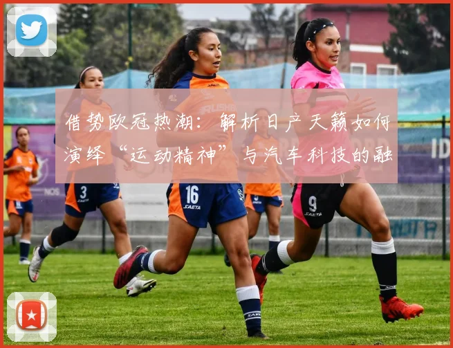 借势欧冠热潮：解析日产天籁如何演绎“运动精神”与汽车科技的融合