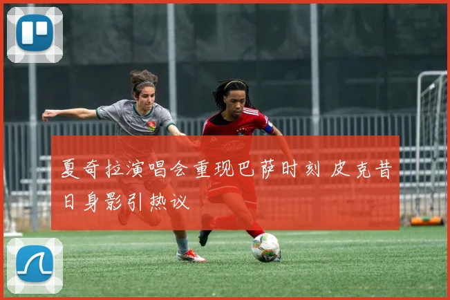 夏奇拉演唱会重现巴萨时刻 皮克昔日身影引热议