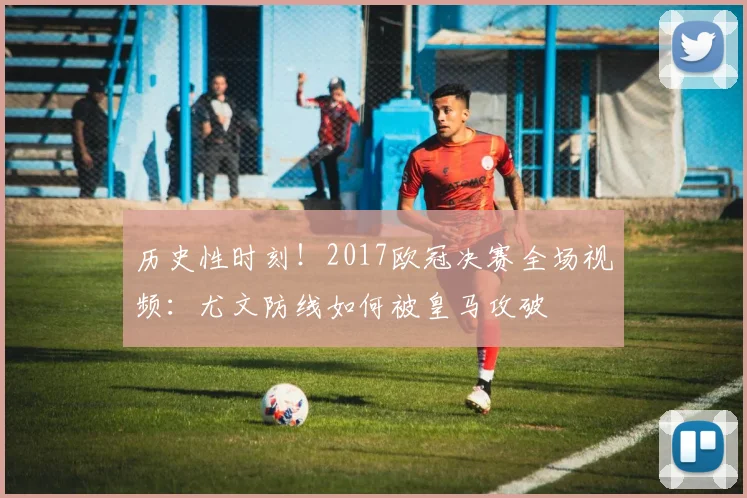 历史性时刻！2017欧冠决赛全场视频：尤文防线如何被皇马攻破