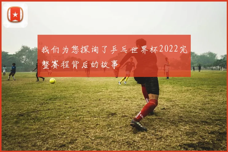 我们为您探询了乒乓世界杯2022完整赛程背后的故事