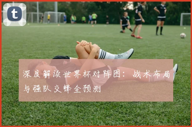深度解读世界杯对阵图:战术布局与强队交锋全预测
