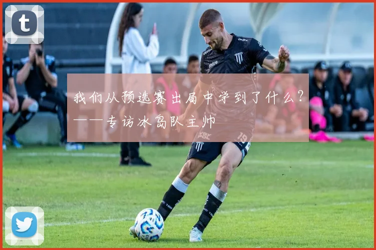 我们从预选赛出局中学到了什么？——专访冰岛队主帅
