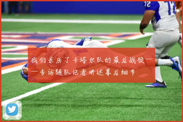 我们亲历了卡塔尔队的最后战役——专访随队记者讲述幕后细节