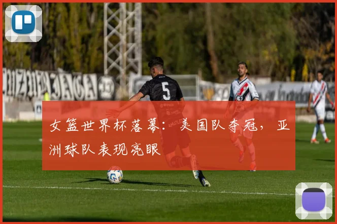 女篮世界杯落幕：美国队夺冠，亚洲球队表现亮眼