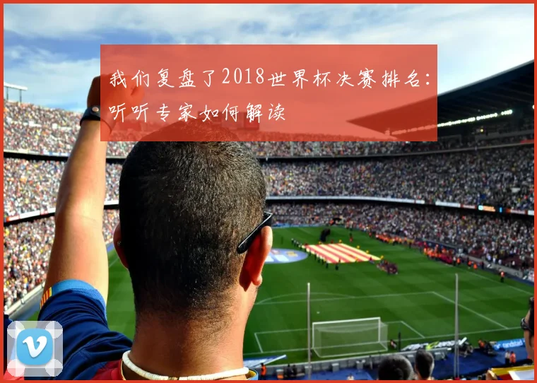 我们复盘了2018世界杯决赛排名：听听专家如何解读