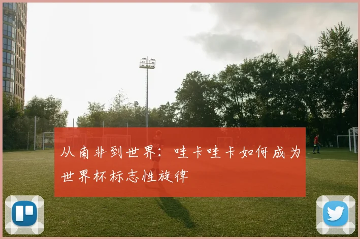 从南非到世界:哇卡哇卡如何成为世界杯标志性旋律