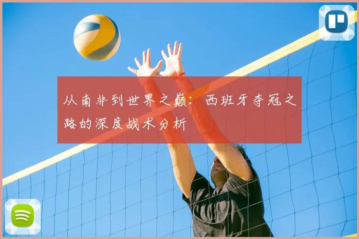 从南非到世界之巅:西班牙夺冠之路的深度战术分析