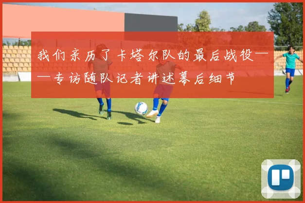 我们亲历了卡塔尔队的最后战役——专访随队记者讲述幕后细节